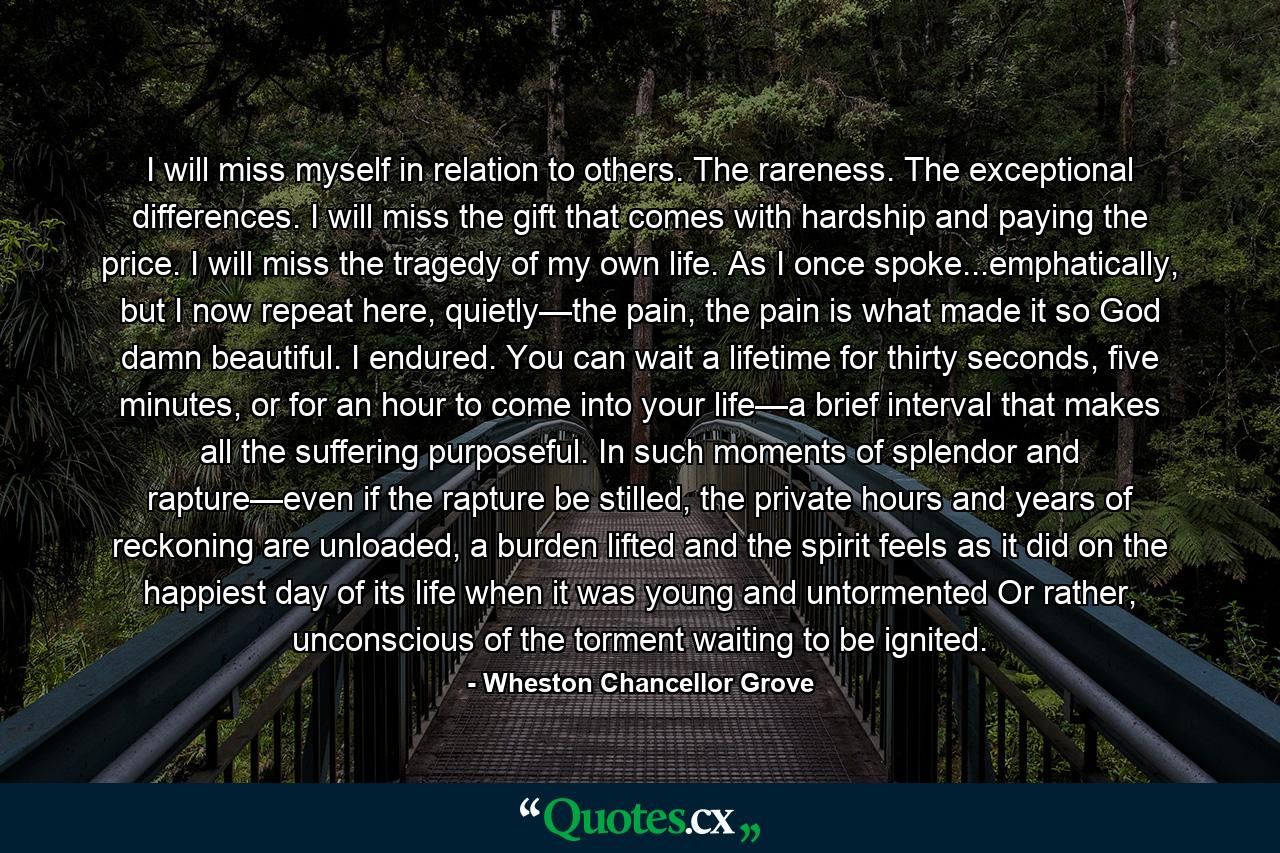 I will miss myself in relation to others. The rareness. The exceptional differences. I will miss the gift that comes with hardship and paying the price. I will miss the tragedy of my own life. As I once spoke...emphatically, but I now repeat here, quietly—the pain, the pain is what made it so God damn beautiful. I endured. You can wait a lifetime for thirty seconds, five minutes, or for an hour to come into your life—a brief interval that makes all the suffering purposeful. In such moments of splendor and rapture—even if the rapture be stilled, the private hours and years of reckoning are unloaded, a burden lifted and the spirit feels as it did on the happiest day of its life when it was young and untormented Or rather, unconscious of the torment waiting to be ignited. - Quote by Wheston Chancellor Grove