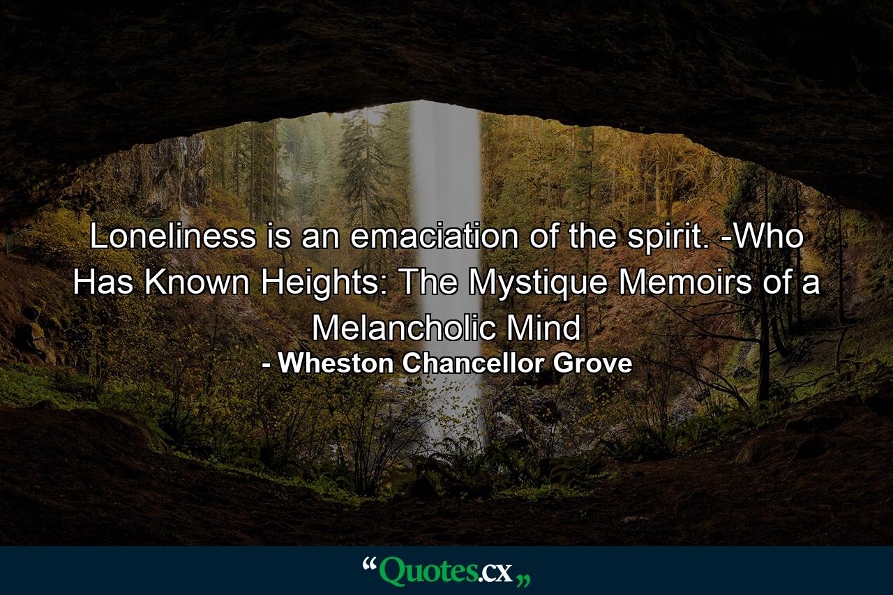 Loneliness is an emaciation of the spirit. -Who Has Known Heights: The Mystique Memoirs of a Melancholic Mind - Quote by Wheston Chancellor Grove