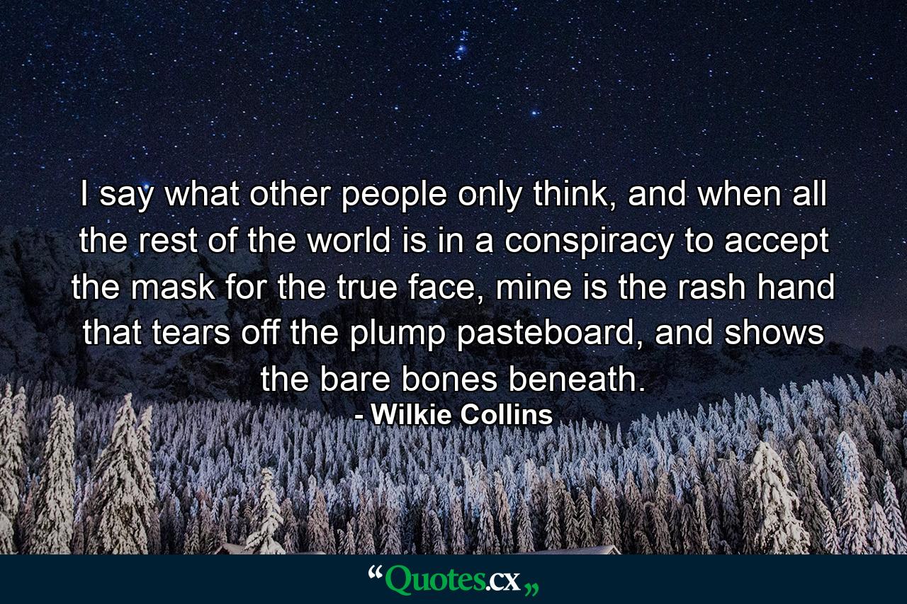 I say what other people only think, and when all the rest of the world is in a conspiracy to accept the mask for the true face, mine is the rash hand that tears off the plump pasteboard, and shows the bare bones beneath. - Quote by Wilkie Collins