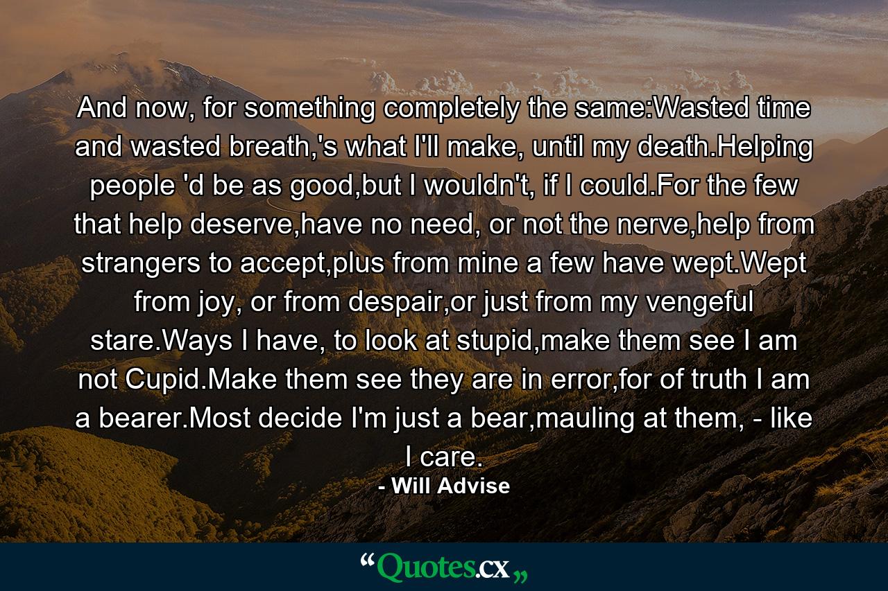 And now, for something completely the same:Wasted time and wasted breath,'s what I'll make, until my death.Helping people 'd be as good,but I wouldn't, if I could.For the few that help deserve,have no need, or not the nerve,help from strangers to accept,plus from mine a few have wept.Wept from joy, or from despair,or just from my vengeful stare.Ways I have, to look at stupid,make them see I am not Cupid.Make them see they are in error,for of truth I am a bearer.Most decide I'm just a bear,mauling at them, - like I care. - Quote by Will Advise