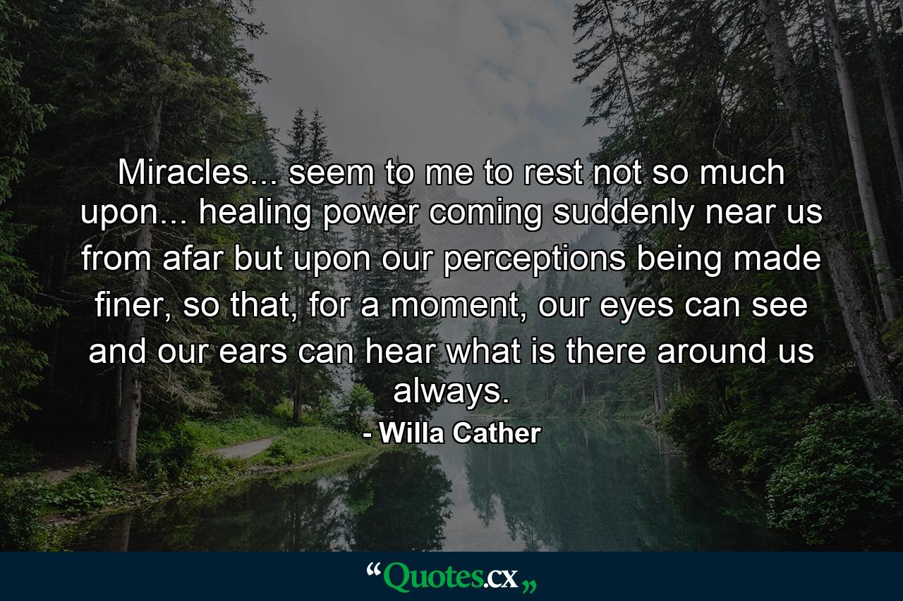 Miracles... seem to me to rest not so much upon... healing power coming suddenly near us from afar but upon our perceptions being made finer, so that, for a moment, our eyes can see and our ears can hear what is there around us always. - Quote by Willa Cather