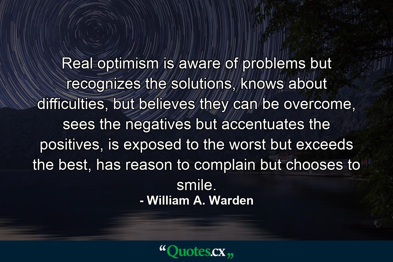 Real optimism is aware of problems but recognizes the solutions, knows about difficulties, but believes they can be overcome, sees the negatives but accentuates the positives, is exposed to the worst but exceeds the best, has reason to complain but chooses to smile. - Quote by William A. Warden