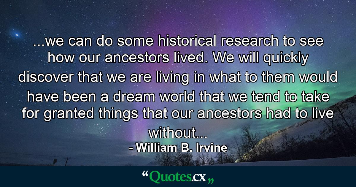 ...we can do some historical research to see how our ancestors lived. We will quickly discover that we are living in what to them would have been a dream world that we tend to take for granted things that our ancestors had to live without... - Quote by William B. Irvine