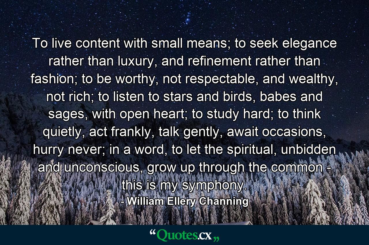 To live content with small means; to seek elegance rather than luxury, and refinement rather than fashion; to be worthy, not respectable, and wealthy, not rich; to listen to stars and birds, babes and sages, with open heart; to study hard; to think quietly, act frankly, talk gently, await occasions, hurry never; in a word, to let the spiritual, unbidden and unconscious, grow up through the common - this is my symphony. - Quote by William Ellery Channing