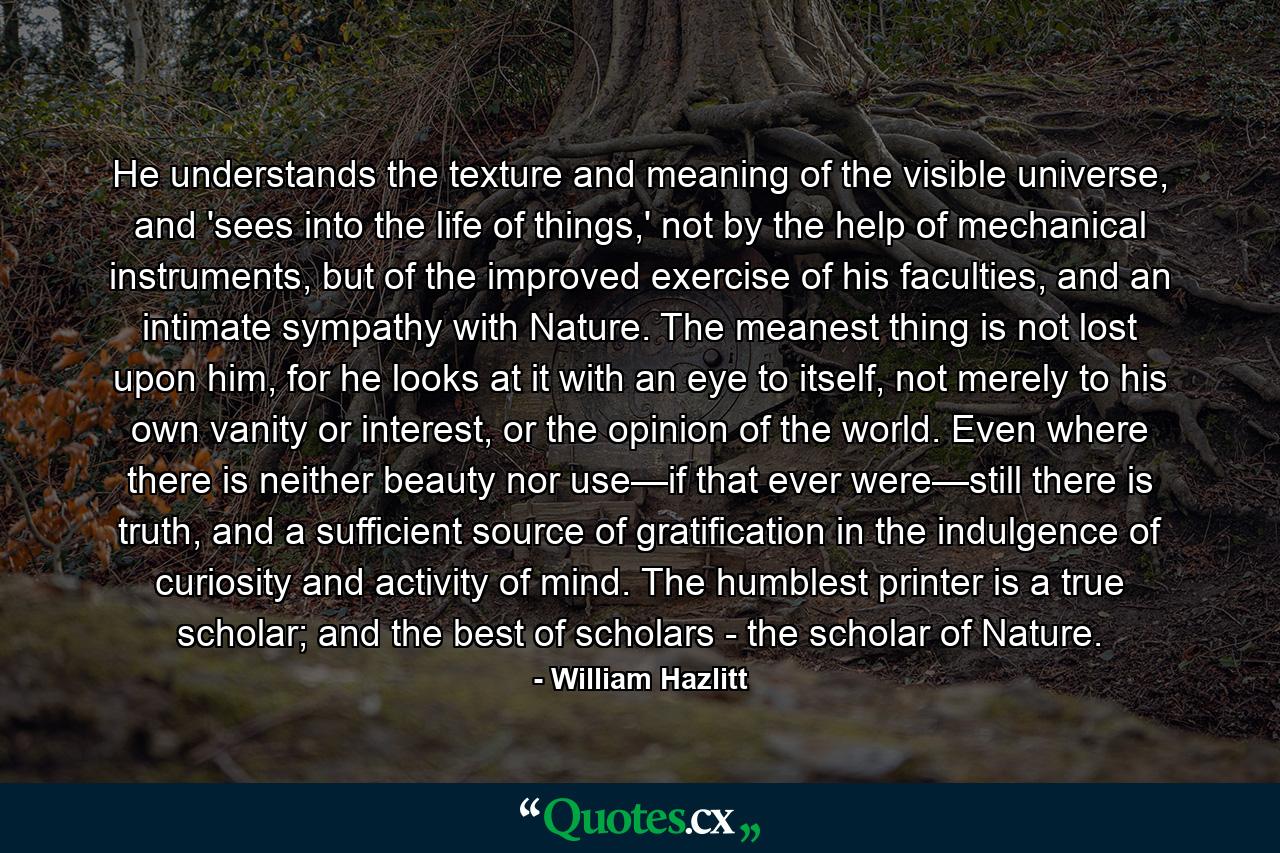 He understands the texture and meaning of the visible universe, and 'sees into the life of things,' not by the help of mechanical instruments, but of the improved exercise of his faculties, and an intimate sympathy with Nature. The meanest thing is not lost upon him, for he looks at it with an eye to itself, not merely to his own vanity or interest, or the opinion of the world. Even where there is neither beauty nor use—if that ever were—still there is truth, and a sufficient source of gratification in the indulgence of curiosity and activity of mind. The humblest printer is a true scholar; and the best of scholars - the scholar of Nature. - Quote by William Hazlitt