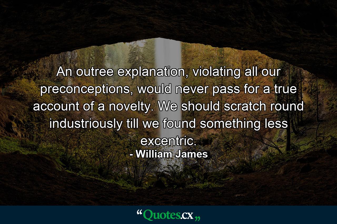 An outree explanation, violating all our preconceptions, would never pass for a true account of a novelty. We should scratch round industriously till we found something less excentric. - Quote by William James