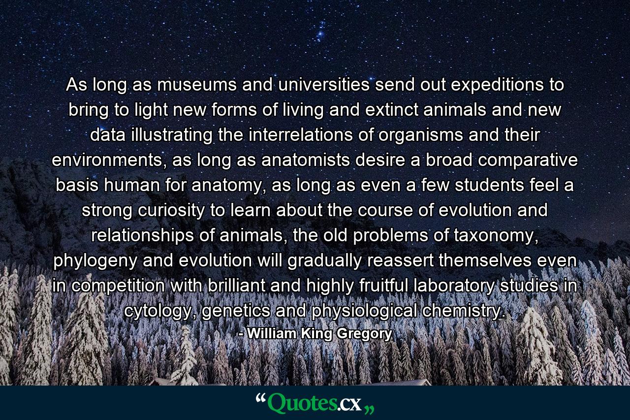 As long as museums and universities send out expeditions to bring to light new forms of living and extinct animals and new data illustrating the interrelations of organisms and their environments, as long as anatomists desire a broad comparative basis human for anatomy, as long as even a few students feel a strong curiosity to learn about the course of evolution and relationships of animals, the old problems of taxonomy, phylogeny and evolution will gradually reassert themselves even in competition with brilliant and highly fruitful laboratory studies in cytology, genetics and physiological chemistry. - Quote by William King Gregory