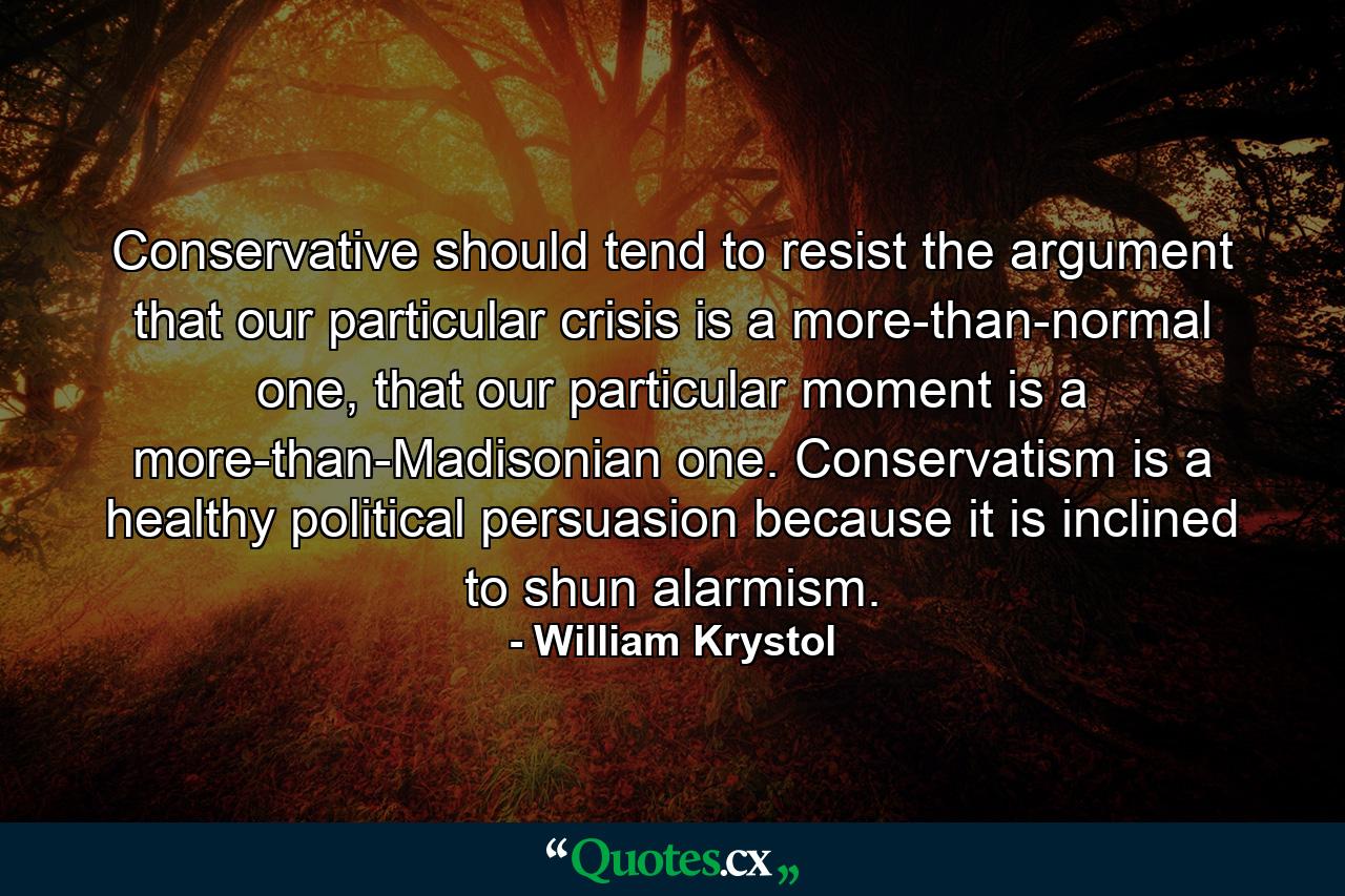 Conservative should tend to resist the argument that our particular crisis is a more-than-normal one, that our particular moment is a more-than-Madisonian one. Conservatism is a healthy political persuasion because it is inclined to shun alarmism. - Quote by William Krystol