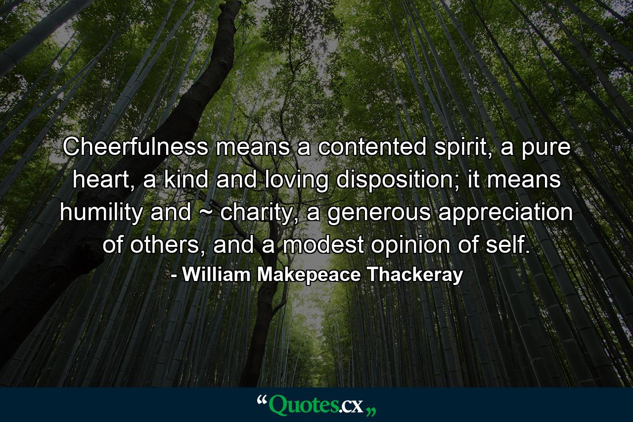 Cheerfulness means a contented spirit, a pure heart, a kind and loving disposition; it means humility and ~ charity, a generous appreciation of others, and a modest opinion of self. - Quote by William Makepeace Thackeray