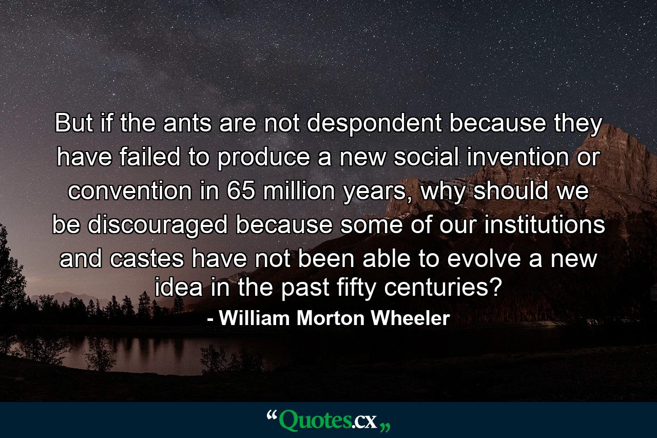 But if the ants are not despondent because they have failed to produce a new social invention or convention in 65 million years, why should we be discouraged because some of our institutions and castes have not been able to evolve a new idea in the past fifty centuries? - Quote by William Morton Wheeler