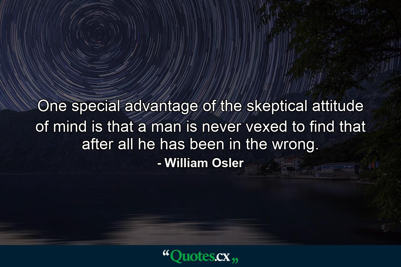 One special advantage of the skeptical attitude of mind is that a man is never vexed to find that after all he has been in the wrong. - Quote by William Osler