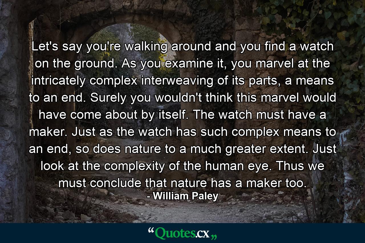 Let's say you're walking around and you find a watch on the ground. As you examine it, you marvel at the intricately complex interweaving of its parts, a means to an end. Surely you wouldn't think this marvel would have come about by itself. The watch must have a maker. Just as the watch has such complex means to an end, so does nature to a much greater extent. Just look at the complexity of the human eye. Thus we must conclude that nature has a maker too. - Quote by William Paley