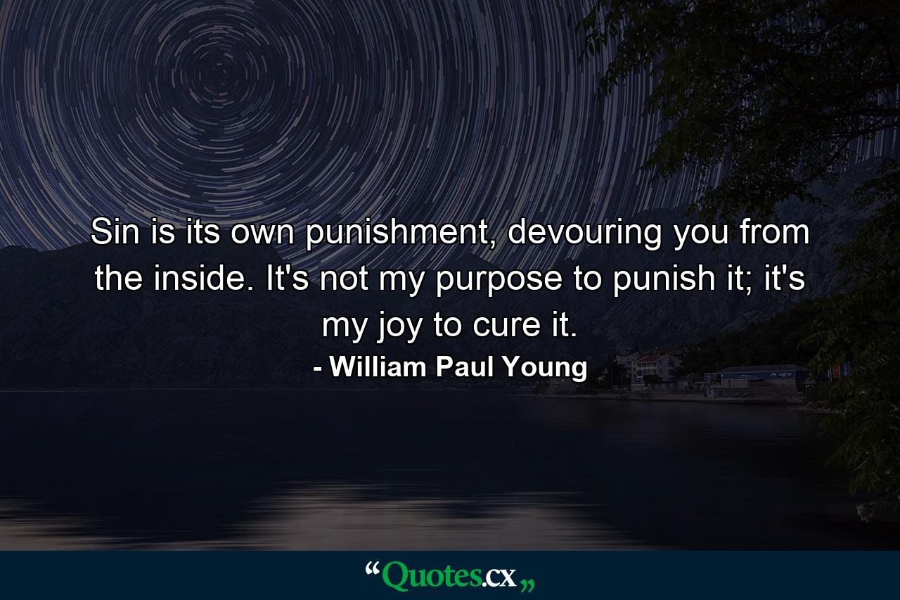 Sin is its own punishment, devouring you from the inside. It's not my purpose to punish it; it's my joy to cure it. - Quote by William Paul Young