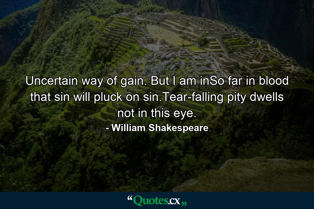 Uncertain way of gain. But I am inSo far in blood that sin will pluck on sin.Tear-falling pity dwells not in this eye. - Quote by William Shakespeare