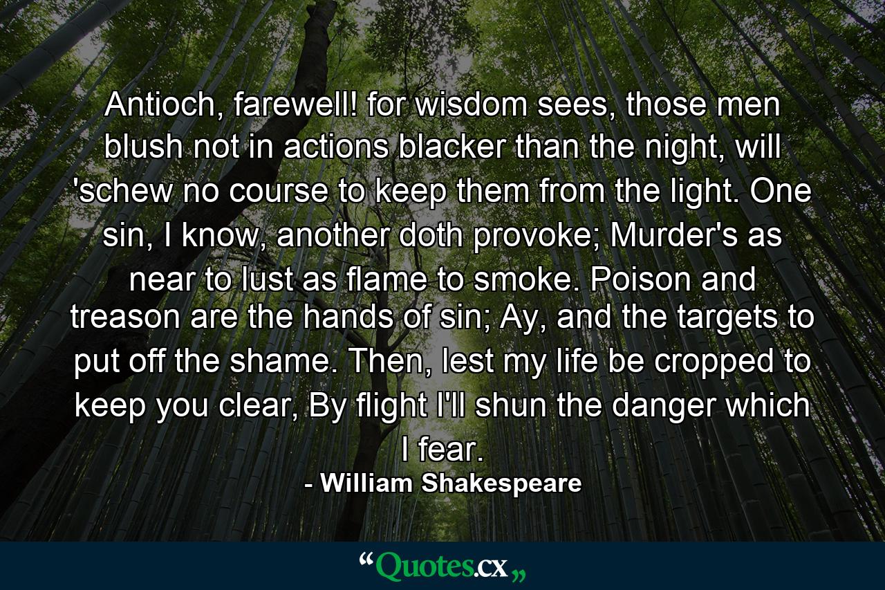 Antioch, farewell! for wisdom sees, those men blush not in actions blacker than the night, will 'schew no course to keep them from the light. One sin, I know, another doth provoke; Murder's as near to lust as flame to smoke. Poison and treason are the hands of sin; Ay, and the targets to put off the shame. Then, lest my life be cropped to keep you clear, By flight I'll shun the danger which I fear. - Quote by William Shakespeare