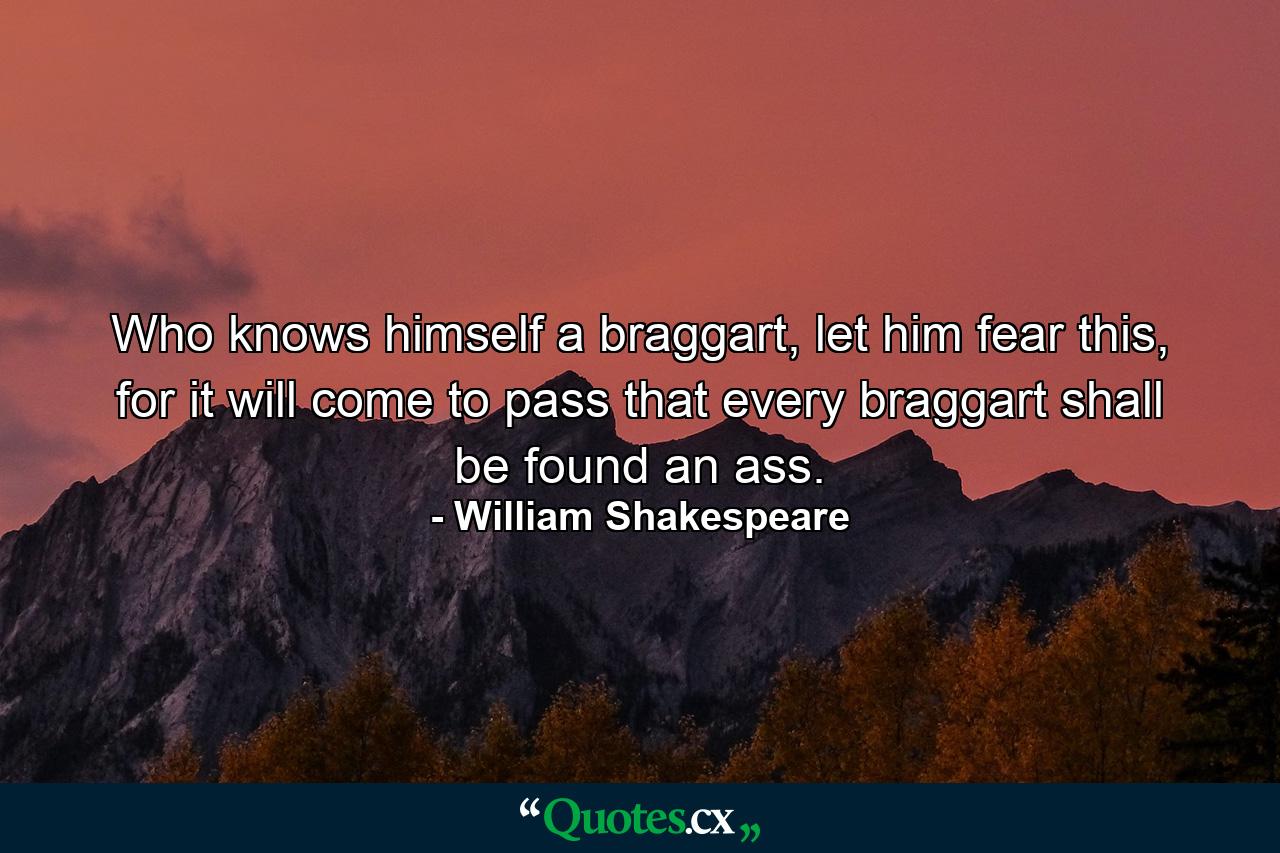 Who knows himself a braggart, let him fear this, for it will come to pass that every braggart shall be found an ass. - Quote by William Shakespeare