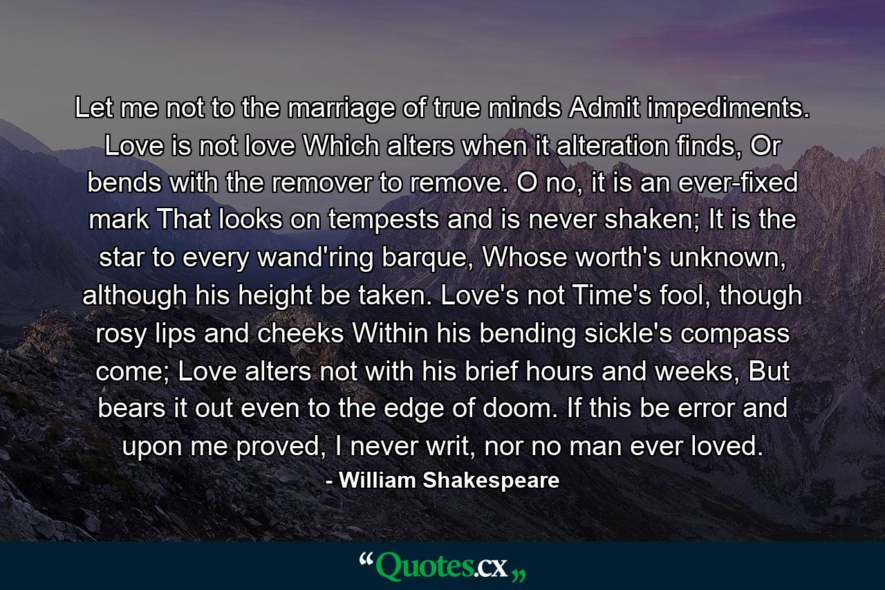 Let me not to the marriage of true minds Admit impediments. Love is not love Which alters when it alteration finds, Or bends with the remover to remove. O no, it is an ever-fixed mark That looks on tempests and is never shaken; It is the star to every wand'ring barque, Whose worth's unknown, although his height be taken. Love's not Time's fool, though rosy lips and cheeks Within his bending sickle's compass come; Love alters not with his brief hours and weeks, But bears it out even to the edge of doom. If this be error and upon me proved, I never writ, nor no man ever loved. - Quote by William Shakespeare