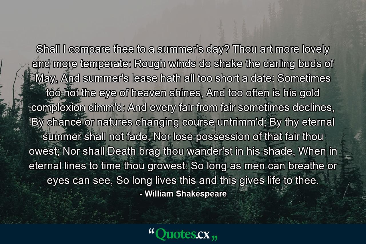 Shall I compare thee to a summer's day? Thou art more lovely and more temperate: Rough winds do shake the darling buds of May, And summer's lease hath all too short a date: Sometimes too hot the eye of heaven shines, And too often is his gold complexion dimm'd: And every fair from fair sometimes declines, By chance or natures changing course untrimm'd; By thy eternal summer shall not fade, Nor lose possession of that fair thou owest; Nor shall Death brag thou wander'st in his shade, When in eternal lines to time thou growest: So long as men can breathe or eyes can see, So long lives this and this gives life to thee. - Quote by William Shakespeare