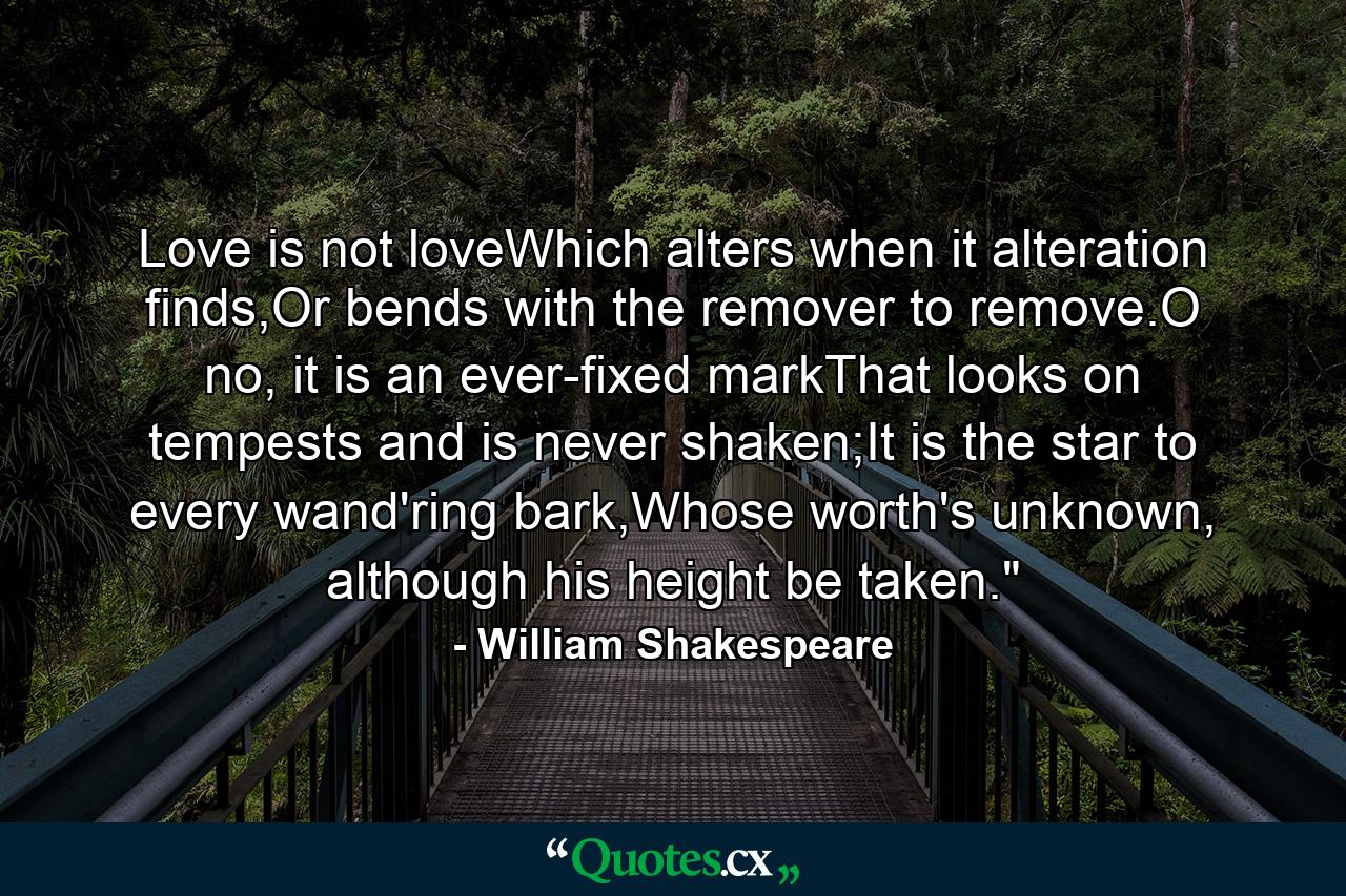 Love is not loveWhich alters when it alteration finds,Or bends with the remover to remove.O no, it is an ever-fixed markThat looks on tempests and is never shaken;It is the star to every wand'ring bark,Whose worth's unknown, although his height be taken.