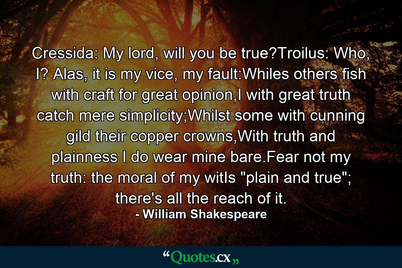 Cressida: My lord, will you be true?Troilus: Who, I? Alas, it is my vice, my fault:Whiles others fish with craft for great opinion,I with great truth catch mere simplicity;Whilst some with cunning gild their copper crowns,With truth and plainness I do wear mine bare.Fear not my truth: the moral of my witIs 