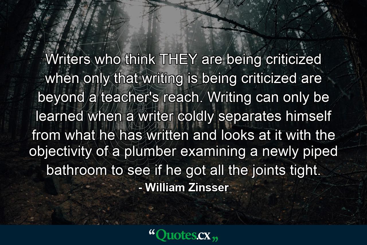 Writers who think THEY are being criticized when only that writing is being criticized are beyond a teacher's reach. Writing can only be learned when a writer coldly separates himself from what he has written and looks at it with the objectivity of a plumber examining a newly piped bathroom to see if he got all the joints tight. - Quote by William Zinsser