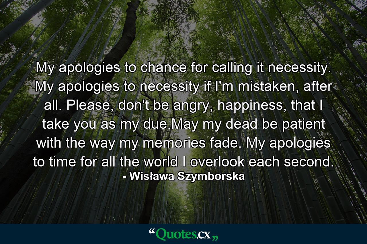 My apologies to chance for calling it necessity. My apologies to necessity if I'm mistaken, after all. Please, don't be angry, happiness, that I take you as my due.May my dead be patient with the way my memories  fade. My apologies to time for all the world I overlook each second. - Quote by Wisława Szymborska