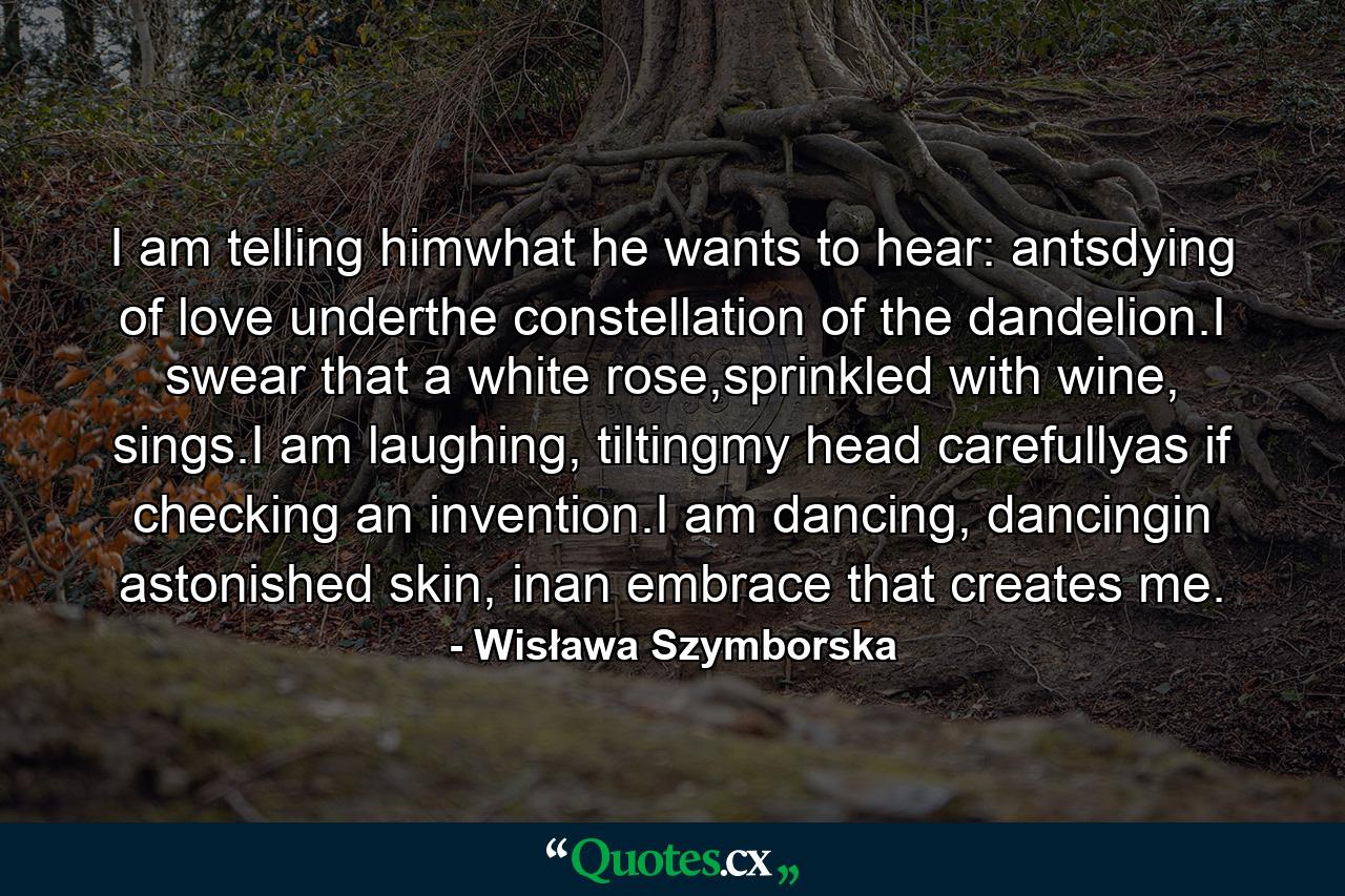 I am telling himwhat he wants to hear: antsdying of love underthe constellation of the dandelion.I swear that a white rose,sprinkled with wine, sings.I am laughing, tiltingmy head carefullyas if checking an invention.I am dancing, dancingin astonished skin, inan embrace that creates me. - Quote by Wisława Szymborska