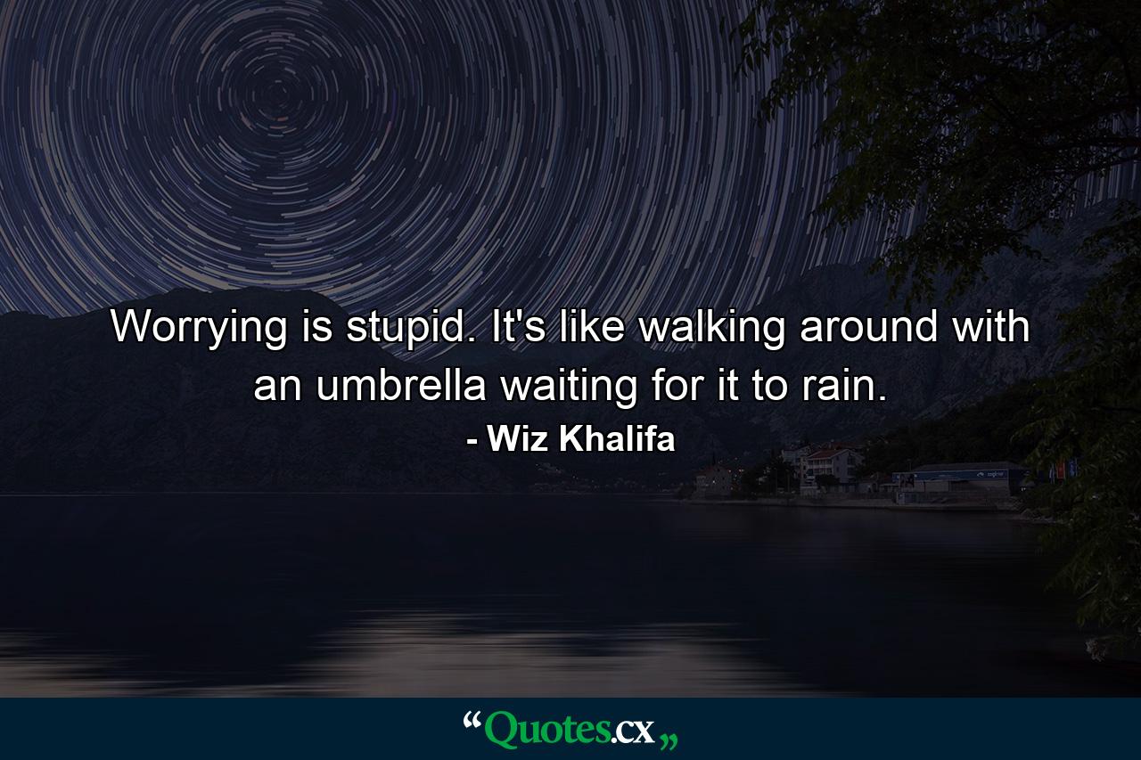 Worrying is stupid. It's like walking around with an umbrella waiting for it to rain. - Quote by Wiz Khalifa