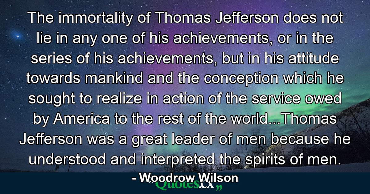 The immortality of Thomas Jefferson does not lie in any one of his achievements, or in the series of his achievements, but in his attitude towards mankind and the conception which he sought to realize in action of the service owed by America to the rest of the world...Thomas Jefferson was a great leader of men because he understood and interpreted the spirits of men. - Quote by Woodrow Wilson