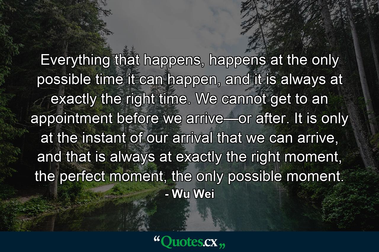 Everything that happens, happens at the only possible time it can happen, and it is always at exactly the right time. We cannot get to an appointment before we arrive—or after. It is only at the instant of our arrival that we can arrive, and that is always at exactly the right moment, the perfect moment, the only possible moment. - Quote by Wu Wei