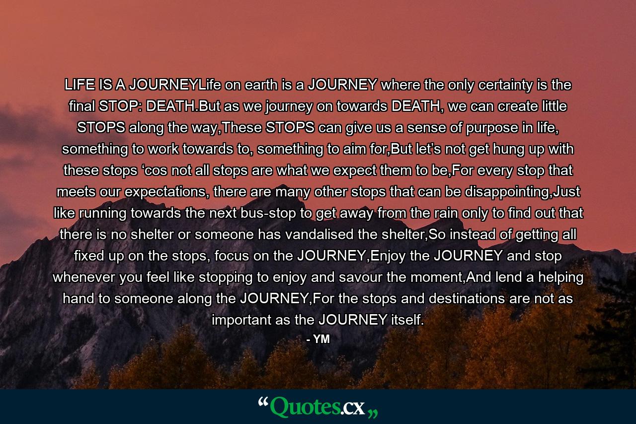 LIFE IS A JOURNEYLife on earth is a JOURNEY where the only certainty is the final STOP: DEATH.But as we journey on towards DEATH, we can create little STOPS along the way,These STOPS can give us a sense of purpose in life, something to work towards to, something to aim for,But let’s not get hung up with these stops ‘cos not all stops are what we expect them to be,For every stop that meets our expectations, there are many other stops that can be disappointing,Just like running towards the next bus-stop to get away from the rain only to find out that there is no shelter or someone has vandalised the shelter,So instead of getting all fixed up on the stops, focus on the JOURNEY,Enjoy the JOURNEY and stop whenever you feel like stopping to enjoy and savour the moment,And lend a helping hand to someone along the JOURNEY,For the stops and destinations are not as important as the JOURNEY itself. - Quote by YM