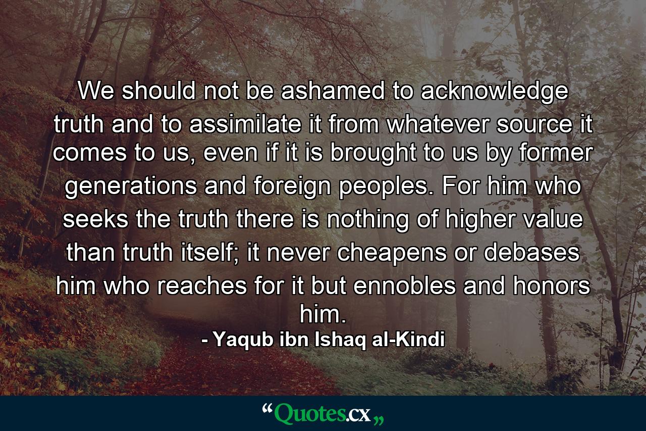 We should not be ashamed to acknowledge truth and to assimilate it from whatever source it comes to us, even if it is brought to us by former generations and foreign peoples. For him who seeks the truth there is nothing of higher value than truth itself; it never cheapens or debases him who reaches for it but ennobles and honors him. - Quote by Yaqub ibn Ishaq al-Kindi