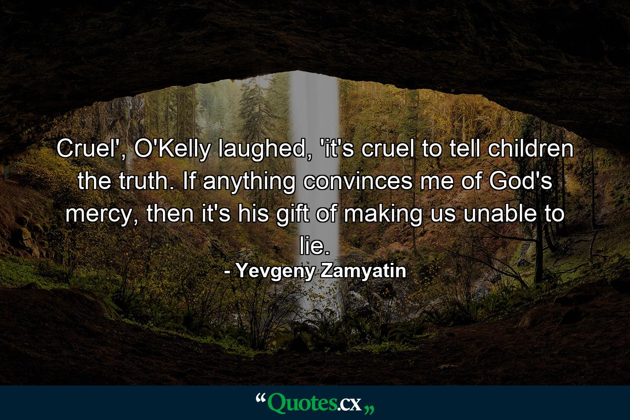 Cruel', O'Kelly laughed, 'it's cruel to tell children the truth. If anything convinces me of God's mercy, then it's his gift of making us unable to lie. - Quote by Yevgeny Zamyatin