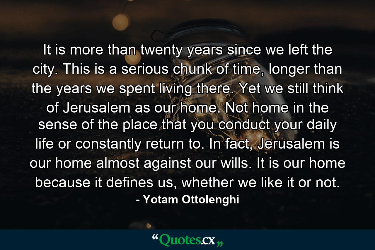 It is more than twenty years since we left the city. This is a serious chunk of time, longer than the years we spent living there. Yet we still think of Jerusalem as our home. Not home in the sense of the place that you conduct your daily life or constantly return to. In fact, Jerusalem is our home almost against our wills. It is our home because it defines us, whether we like it or not. - Quote by Yotam Ottolenghi