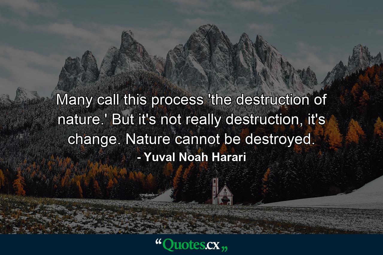 Many call this process 'the destruction of nature.' But it's not really destruction, it's change. Nature cannot be destroyed. - Quote by Yuval Noah Harari