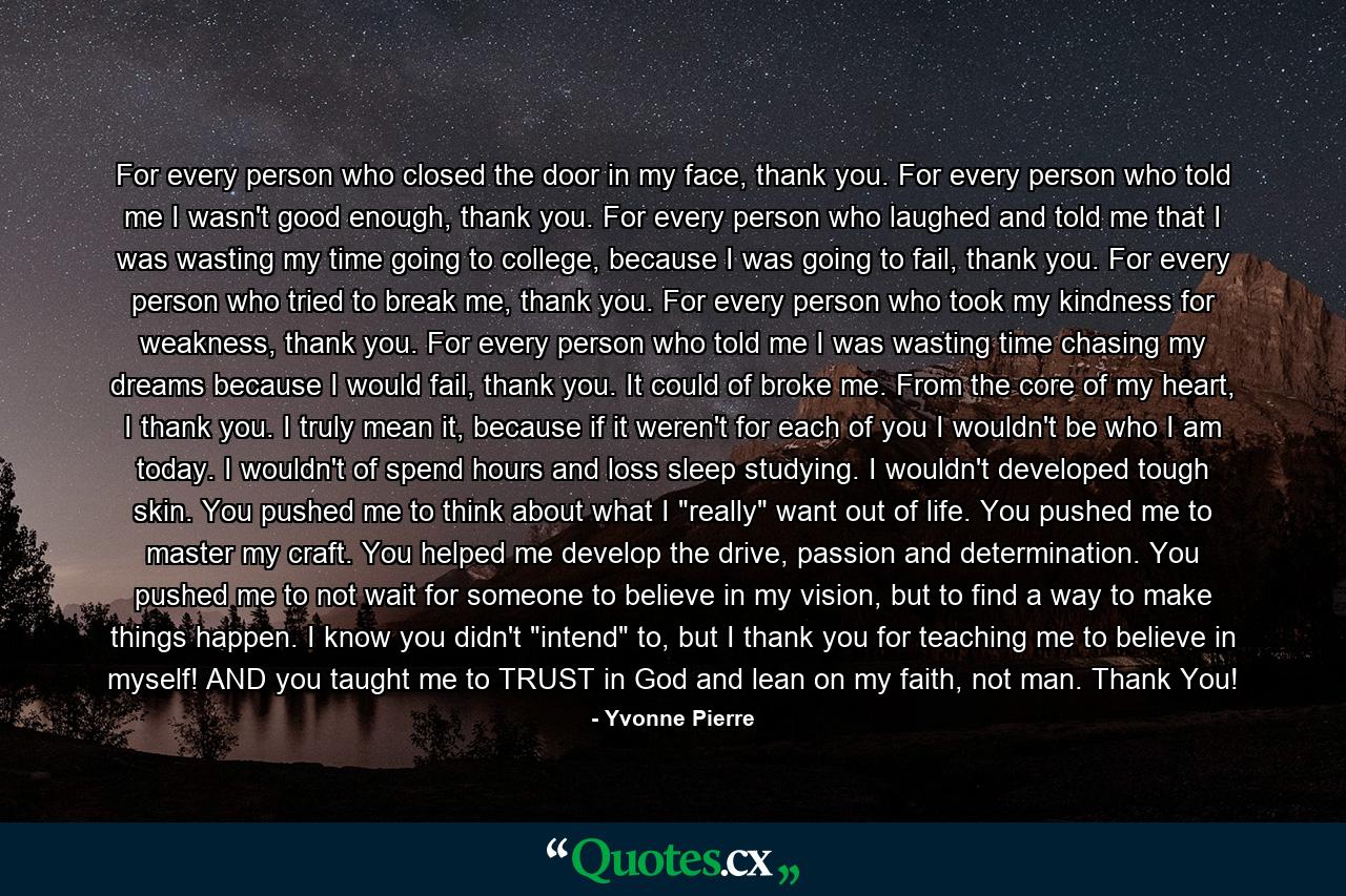 For every person who closed the door in my face, thank you. For every person who told me I wasn't good enough, thank you. For every person who laughed and told me that I was wasting my time going to college, because I was going to fail, thank you. For every person who tried to break me, thank you. For every person who took my kindness for weakness, thank you. For every person who told me I was wasting time chasing my dreams because I would fail, thank you. It could of broke me. From the core of my heart, I thank you. I truly mean it, because if it weren't for each of you I wouldn't be who I am today. I wouldn't of spend hours and loss sleep studying. I wouldn't developed tough skin. You pushed me to think about what I 