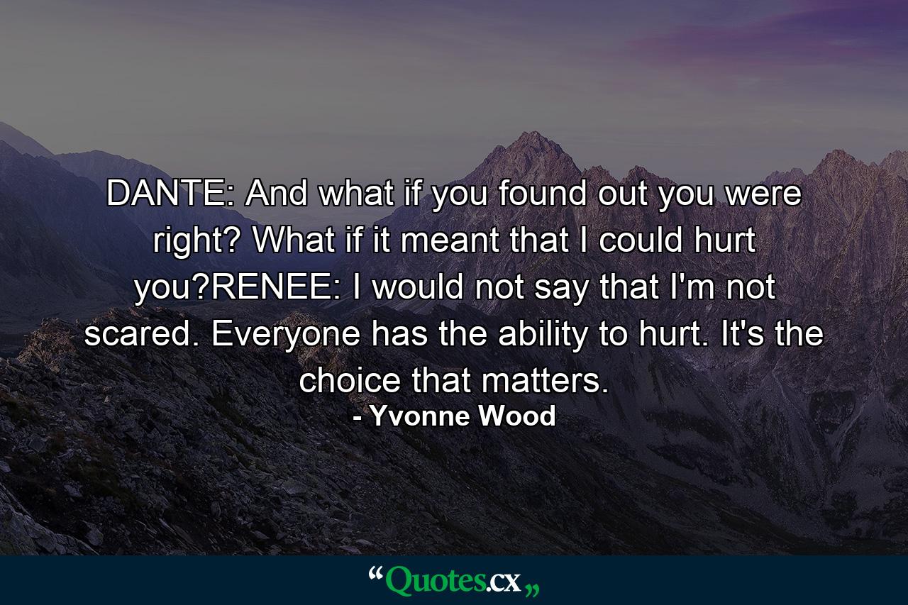 DANTE: And what if you found out you were right? What if it meant that I could hurt you?RENEE: I would not say that I'm not scared. Everyone has the ability to hurt. It's the choice that matters. - Quote by Yvonne Wood