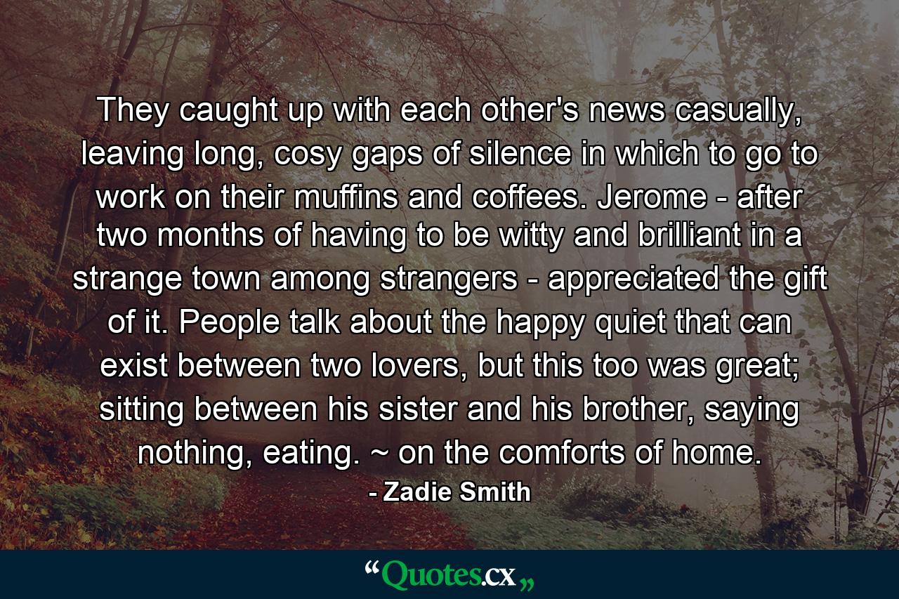 They caught up with each other's news casually, leaving long, cosy gaps of silence in which to go to work on their muffins and coffees. Jerome - after two months of having to be witty and brilliant in a strange town among strangers - appreciated the gift of it. People talk about the happy quiet that can exist between two lovers, but this too was great; sitting between his sister and his brother, saying nothing, eating. ~ on the comforts of home. - Quote by Zadie Smith