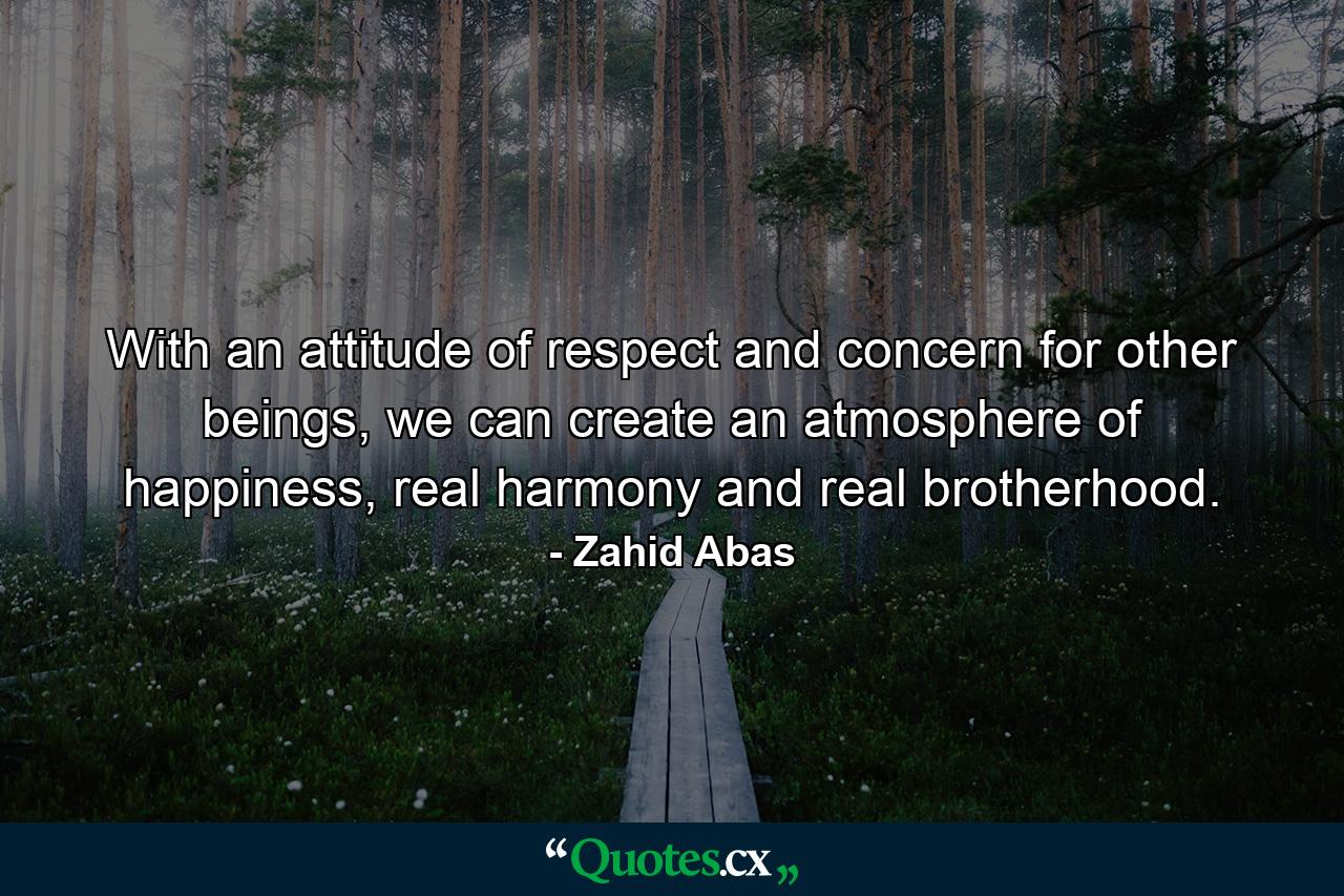 With an attitude of respect and concern for other beings, we can create an atmosphere of happiness, real harmony and real brotherhood. - Quote by Zahid Abas