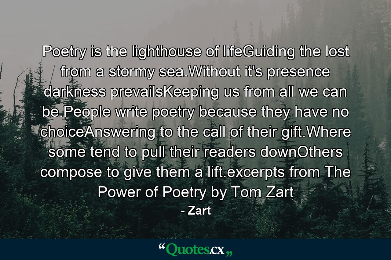 Poetry is the lighthouse of lifeGuiding the lost from a stormy sea.Without it's presence darkness prevailsKeeping us from all we can be.People write poetry because they have no choiceAnswering to the call of their gift.Where some tend to pull their readers downOthers compose to give them a lift.excerpts from The Power of Poetry by Tom Zart - Quote by Zart