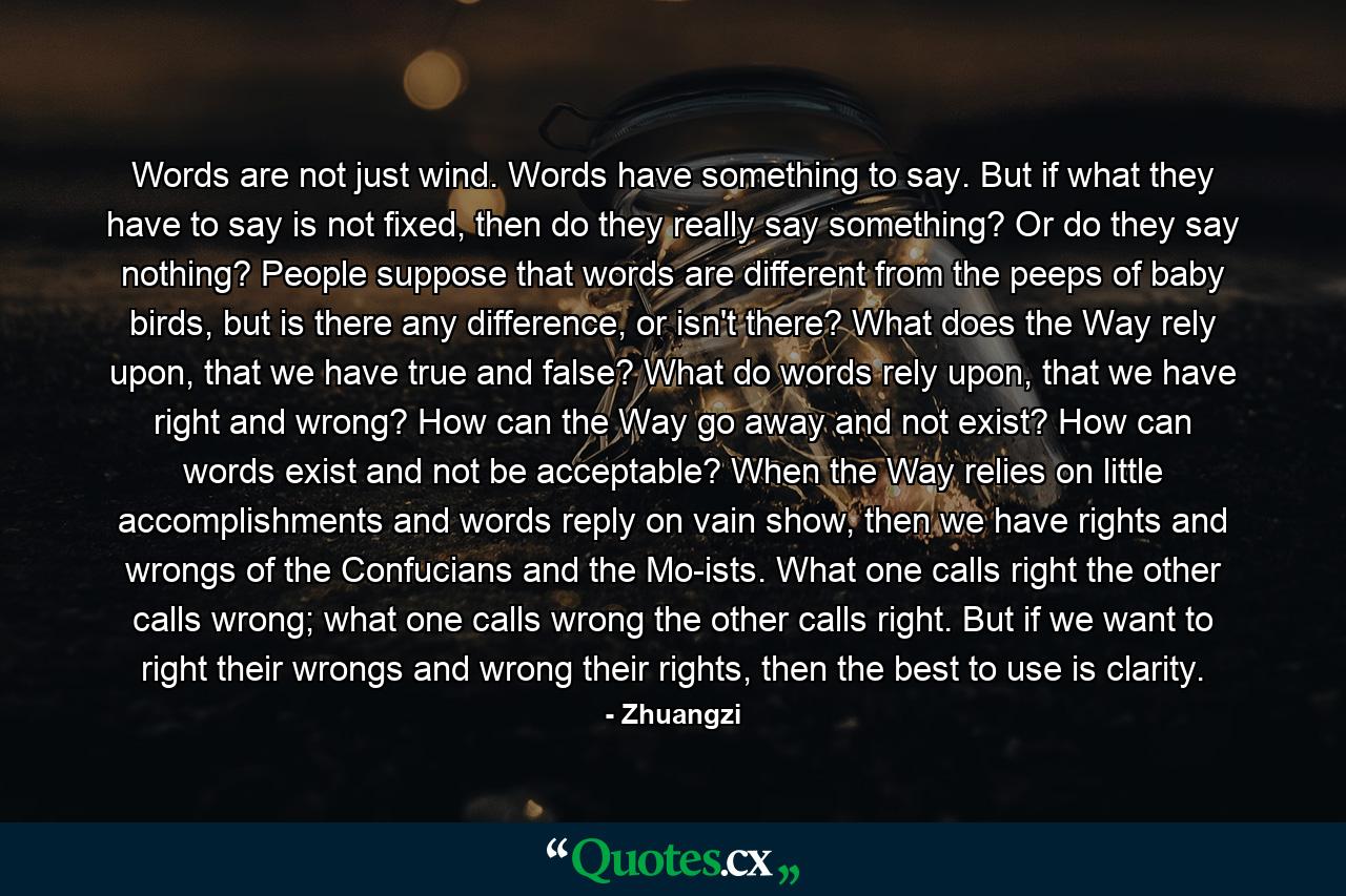 Words are not just wind. Words have something to say. But if what they have to say is not fixed, then do they really say something? Or do they say nothing? People suppose that words are different from the peeps of baby birds, but is there any difference, or isn't there? What does the Way rely upon, that we have true and false? What do words rely upon, that we have right and wrong? How can the Way go away and not exist? How can words exist and not be acceptable? When the Way relies on little accomplishments and words reply on vain show, then we have rights and wrongs of the Confucians and the Mo-ists. What one calls right the other calls wrong; what one calls wrong the other calls right. But if we want to right their wrongs and wrong their rights, then the best to use is clarity. - Quote by Zhuangzi