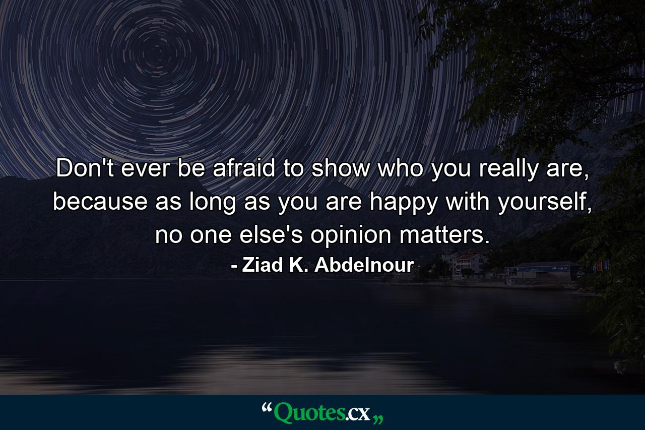 Don't ever be afraid to show who you really are, because as long as you are happy with yourself, no one else's opinion matters. - Quote by Ziad K. Abdelnour