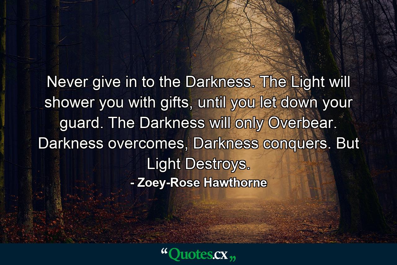 Never give in to the Darkness. The Light will shower you with gifts, until you let down your guard. The Darkness will only Overbear. Darkness overcomes, Darkness conquers. But Light Destroys. - Quote by Zoey-Rose Hawthorne