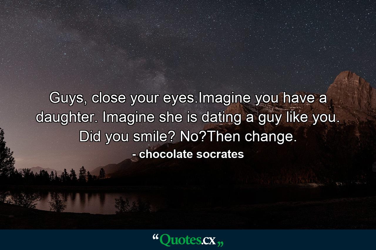 Guys, close your eyes.Imagine you have a daughter. Imagine she is dating a guy like you. Did you smile? No?Then change. - Quote by chocolate socrates