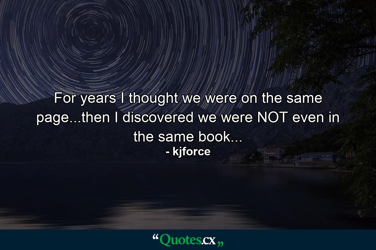 For years I thought we were on the same page...then I discovered we were NOT even in the same book... - Quote by kjforce