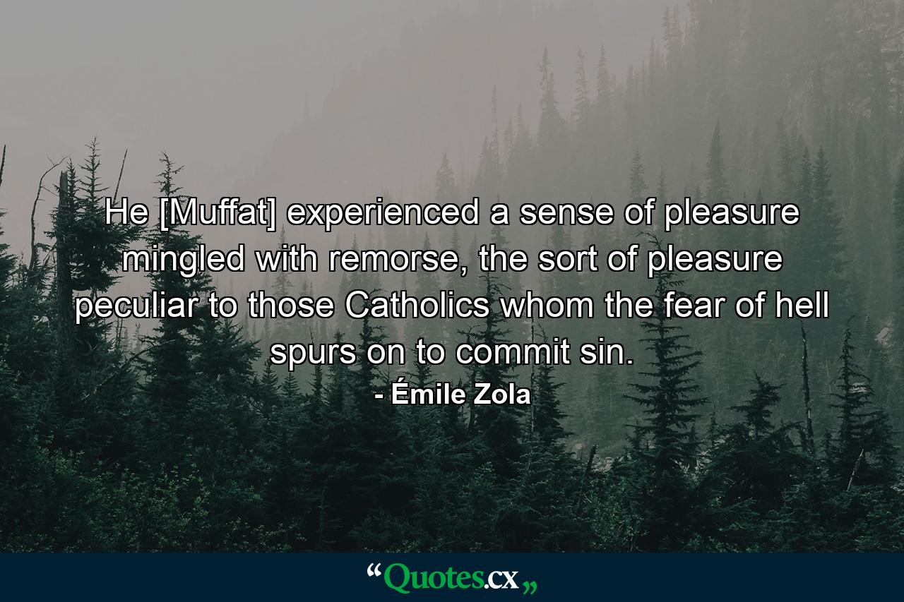 He [Muffat] experienced a sense of pleasure mingled with remorse, the sort of pleasure peculiar to those Catholics whom the fear of hell spurs on to commit sin. - Quote by Émile Zola