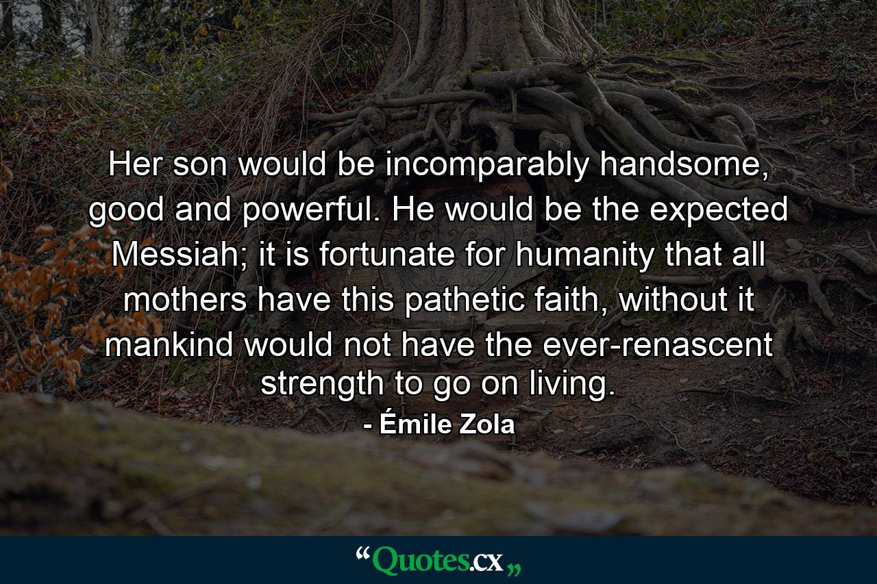 Her son would be incomparably handsome, good and powerful. He would be the expected Messiah; it is fortunate for humanity that all mothers have this pathetic faith, without it mankind would not have the ever-renascent strength to go on living. - Quote by Émile Zola