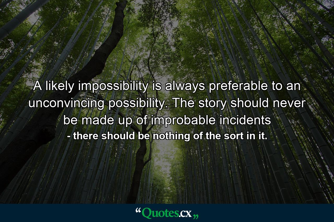 A likely impossibility is always preferable to an unconvincing possibility. The story should never be made up of improbable incidents - Quote by there should be nothing of the sort in it.