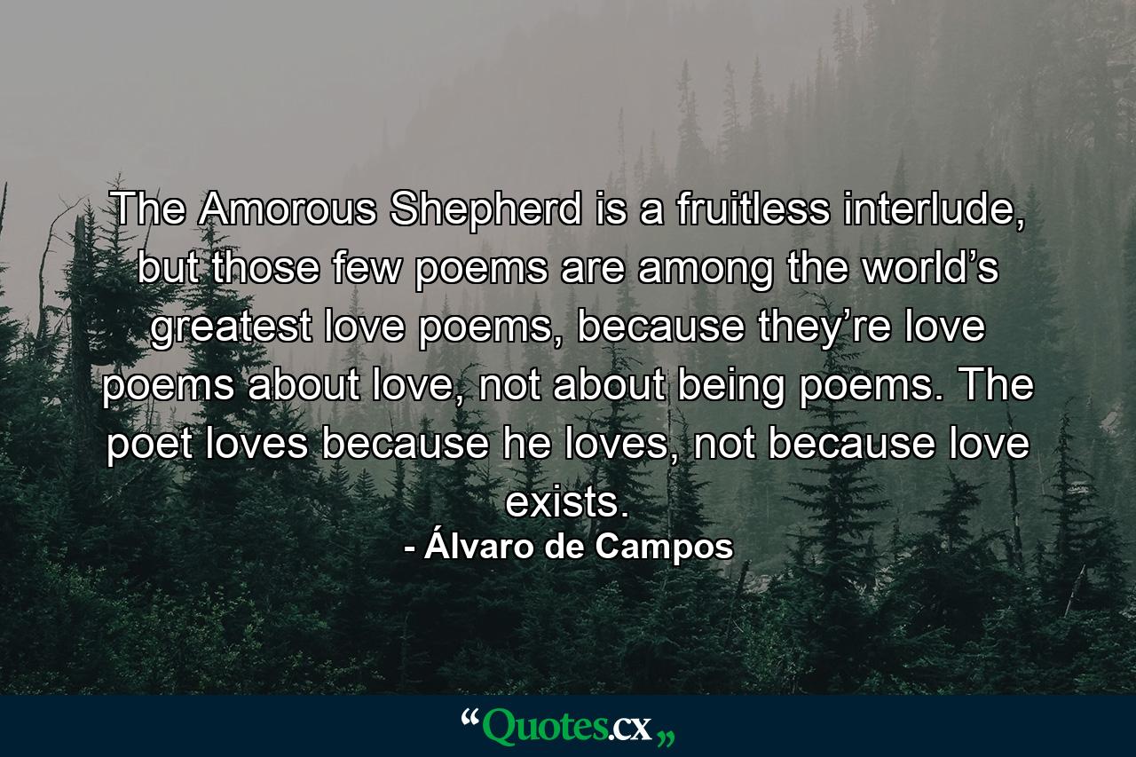 The Amorous Shepherd is a fruitless interlude, but those few poems are among the world’s greatest love poems, because they’re love poems about love, not about being poems. The poet loves because he loves, not because love exists. - Quote by Álvaro de Campos