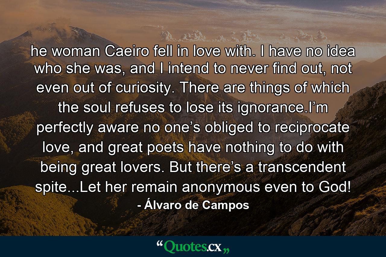 he woman Caeiro fell in love with. I have no idea who she was, and I intend to never find out, not even out of curiosity. There are things of which the soul refuses to lose its ignorance.I’m perfectly aware no one’s obliged to reciprocate love, and great poets have nothing to do with being great lovers. But there’s a transcendent spite...Let her remain anonymous even to God! - Quote by Álvaro de Campos